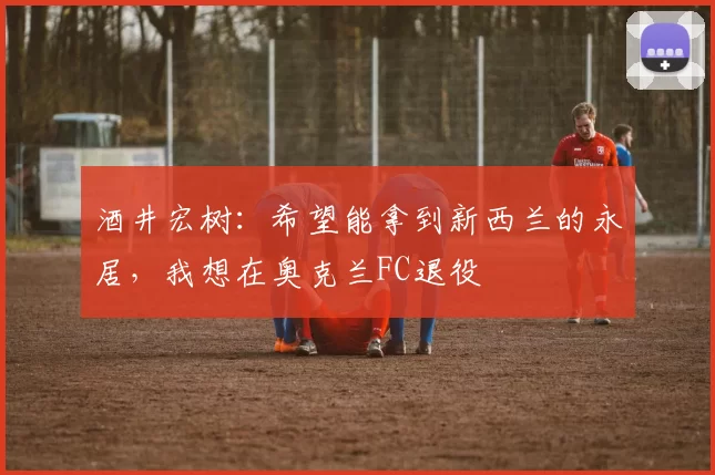 酒井宏树：希望能拿到新西兰的永居，我想在奥克兰FC退役