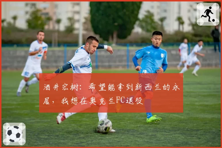 酒井宏树：希望能拿到新西兰的永居，我想在奥克兰FC退役