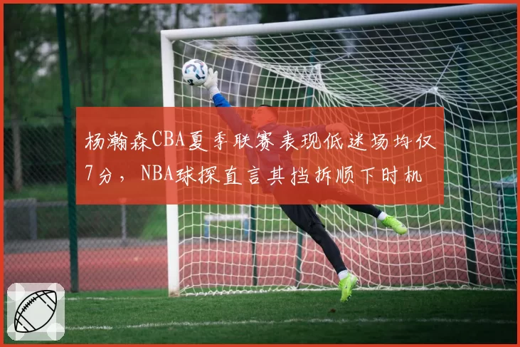 杨瀚森CBA夏季联赛表现低迷场均仅7分，NBA球探直言其挡拆顺下时机如同业余