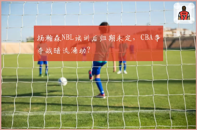 杨瀚森NBL试训后归期未定,CBA争夺战暗流涌动?