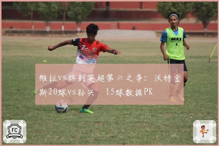 维拉vs热刺英超第六之争:沃特金斯20球vs孙兴慜15球数据PK