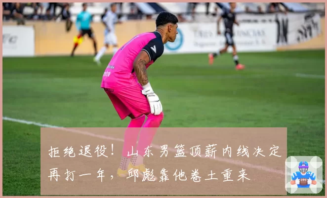 拒绝退役！山东男篮顶薪内线决定再打一年，邱彪靠他卷土重来