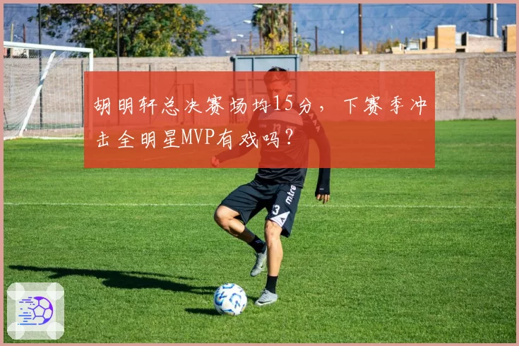 胡明轩总决赛场均15分，下赛季冲击全明星MVP有戏吗？
