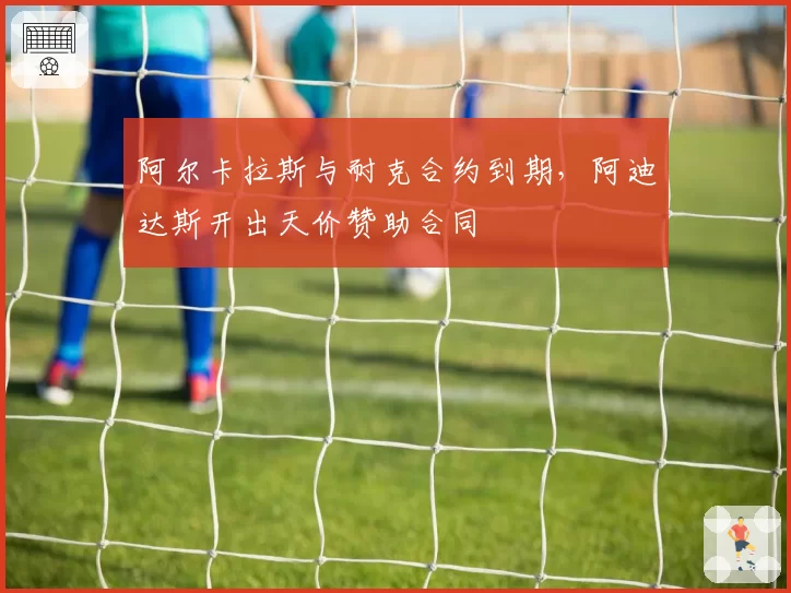 阿尔卡拉斯与耐克合约到期，阿迪达斯开出天价赞助合同