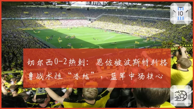 切尔西0-2热刺：恩佐被波斯特科格鲁战术性“冻结”，蓝军中场核心缺阵暴露致命短板