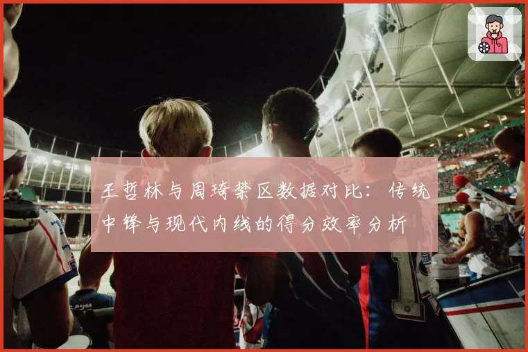 王哲林与周琦禁区数据对比：传统中锋与现代内线的得分效率分析