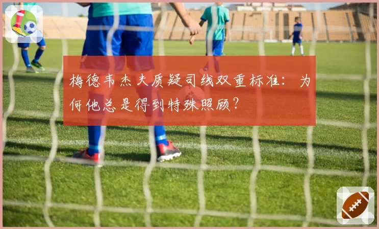 梅德韦杰夫质疑司线双重标准：为何他总是得到特殊照顾？