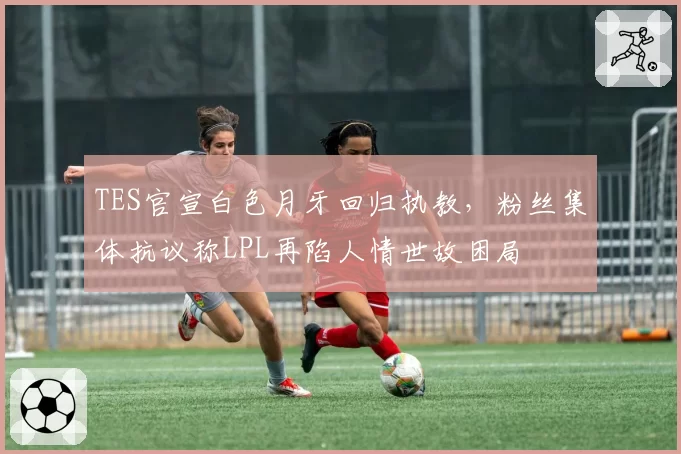 TES官宣白色月牙回归执教,粉丝集体抗议称LPL再陷人情世故困局