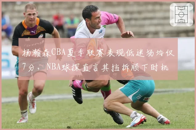 杨瀚森CBA夏季联赛表现低迷场均仅7分，NBA球探直言其挡拆顺下时机如同业余