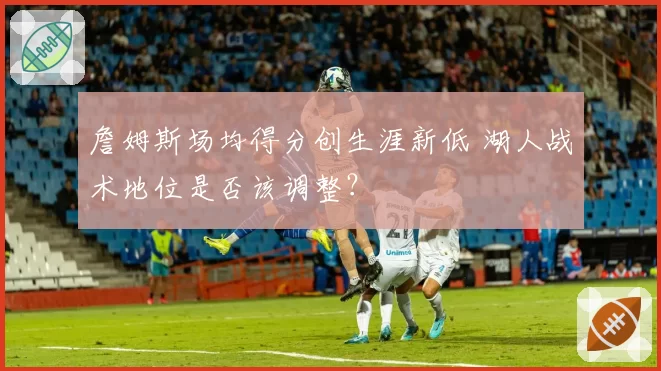 詹姆斯场均得分创生涯新低 湖人战术地位是否该调整？