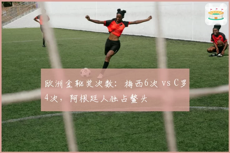 欧洲金靴奖次数：梅西6次 vs C罗4次，阿根廷人独占鳌头