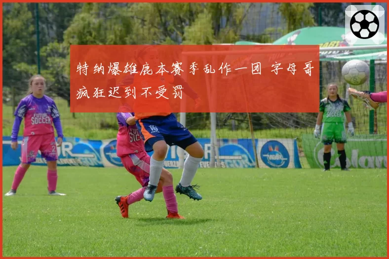 特纳爆雄鹿本赛季乱作一团 字母哥疯狂迟到不受罚