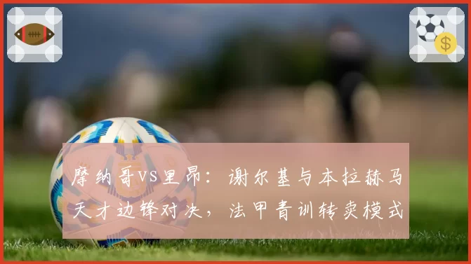 摩纳哥vs里昂：谢尔基与本拉赫马天才边锋对决，法甲青训转卖模式遭遇效率危机