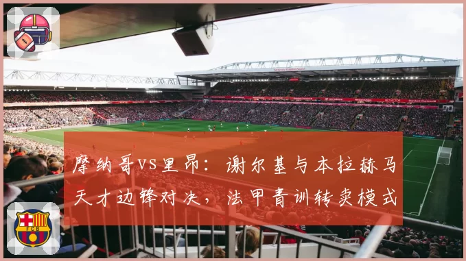 摩纳哥vs里昂:谢尔基与本拉赫马天才边锋对决,法甲青训转卖模式遭遇效率危机