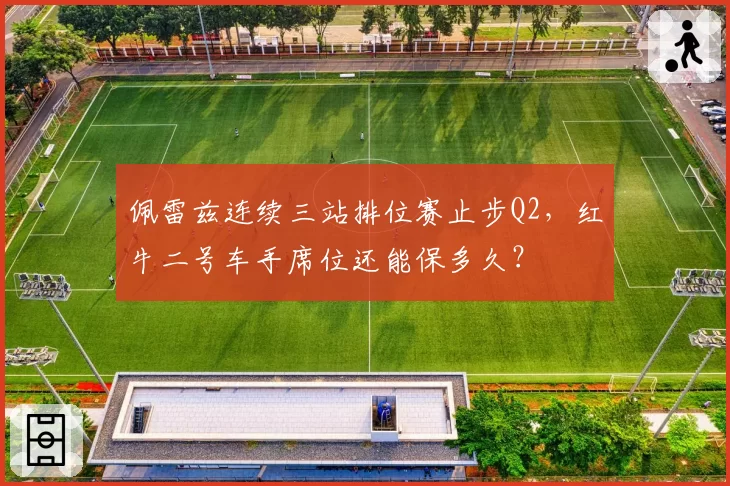 佩雷兹连续三站排位赛止步Q2，红牛二号车手席位还能保多久？