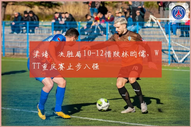 梁靖崑决胜局10-12惜败林昀儒,WTT重庆赛止步八强