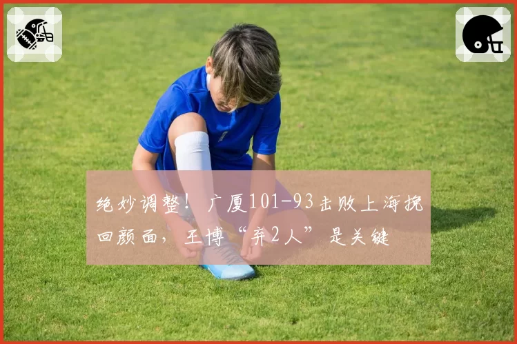 绝妙调整！广厦101-93击败上海挽回颜面，王博“弃2人”是关键