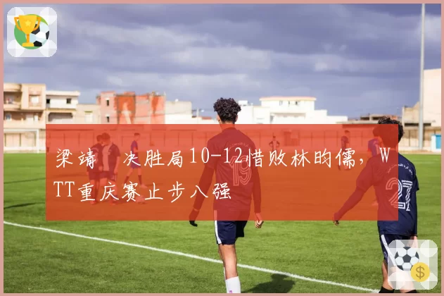 梁靖崑决胜局10-12惜败林昀儒,WTT重庆赛止步八强