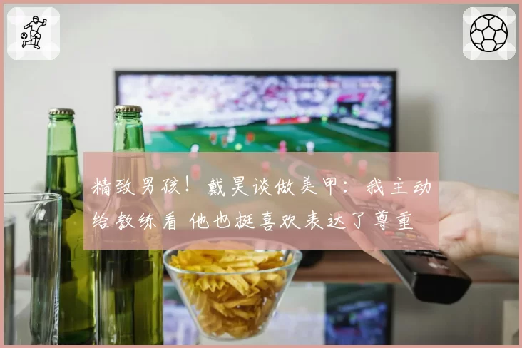 精致男孩！戴昊谈做美甲：我主动给教练看 他也挺喜欢表达了尊重