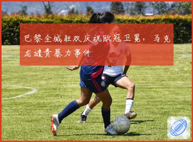 巴黎全城狂欢庆祝欧冠卫冕，马克龙谴责暴力事件
