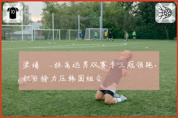 梁靖崑_林高远男双赛季三冠领跑，积分榜力压韩国组合