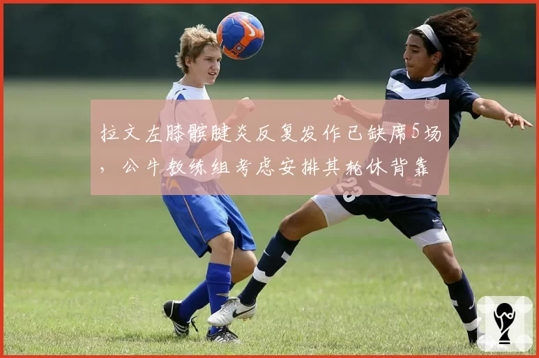 拉文左膝髌腱炎反复发作已缺席5场，公牛教练组考虑安排其轮休背靠背比赛
