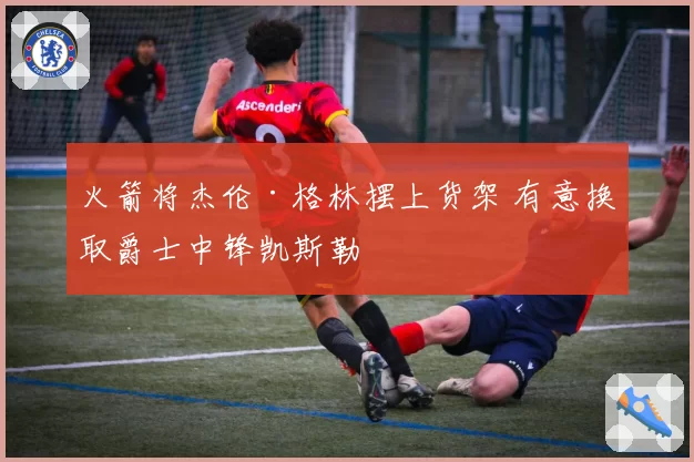 火箭将杰伦·格林摆上货架 有意换取爵士中锋凯斯勒