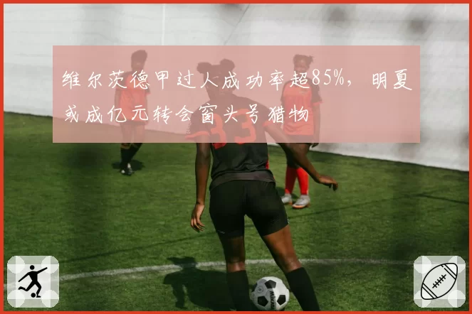 维尔茨德甲过人成功率超85%，明夏或成亿元转会窗头号猎物