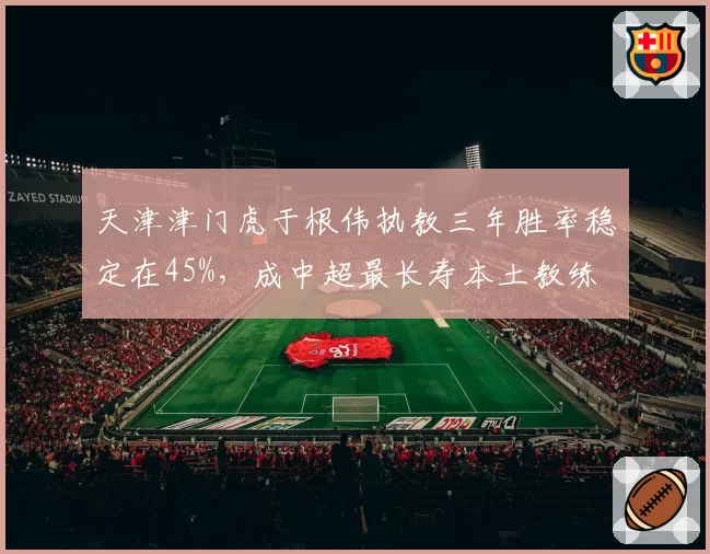 天津津门虎于根伟执教三年胜率稳定在45%，成中超最长寿本土教练