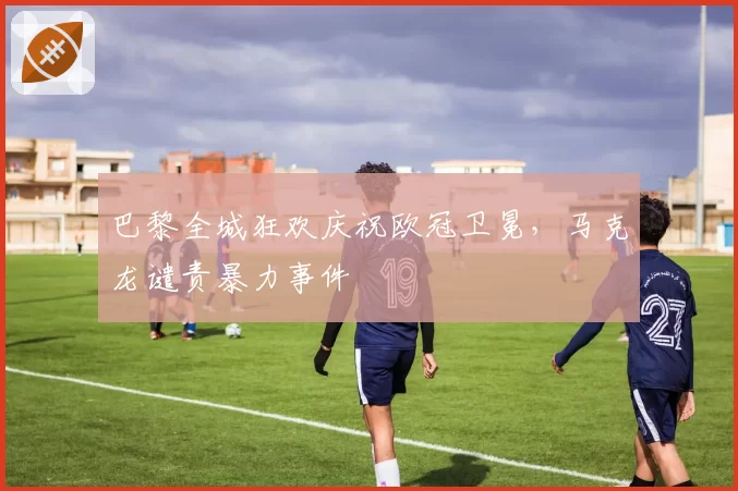 巴黎全城狂欢庆祝欧冠卫冕，马克龙谴责暴力事件