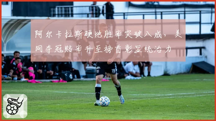阿尔卡拉斯硬地胜率突破八成，美网夺冠赔率升至榜首彰显统治力