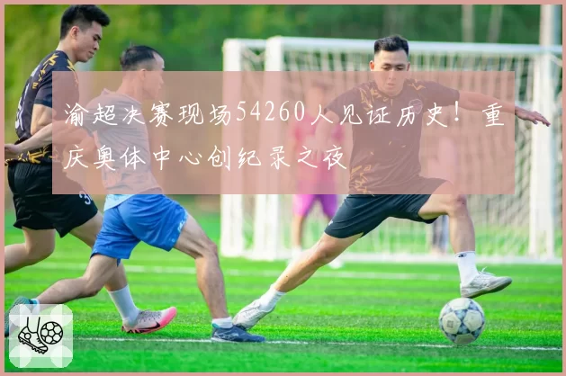 渝超决赛现场54260人见证历史！重庆奥体中心创纪录之夜