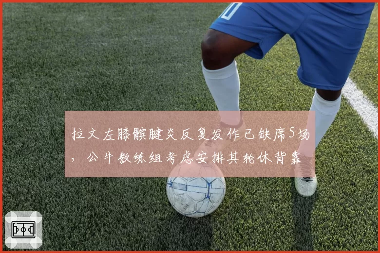 拉文左膝髌腱炎反复发作已缺席5场，公牛教练组考虑安排其轮休背靠背比赛