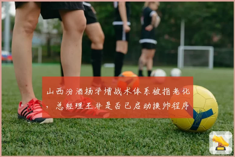 山西汾酒杨学增战术体系被指老化，总经理王非是否已启动换帅程序？