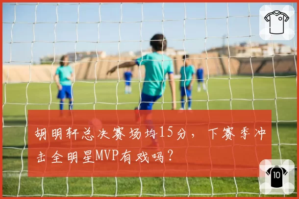 胡明轩总决赛场均15分，下赛季冲击全明星MVP有戏吗？