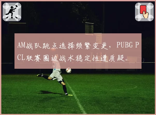AM战队跳点选择频繁变更,PUBG PCL联赛圈边战术稳定性遭质疑。