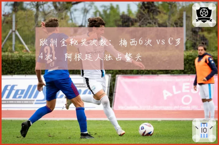 欧洲金靴奖次数：梅西6次 vs C罗4次，阿根廷人独占鳌头