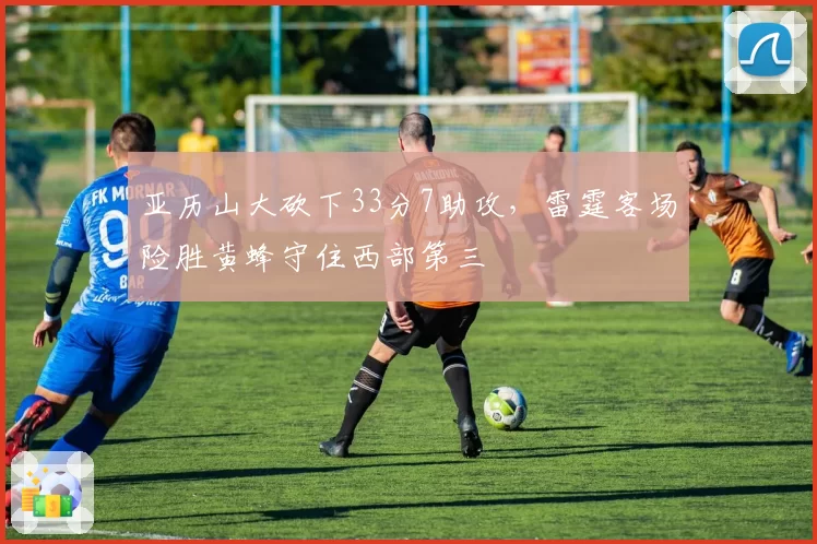 亚历山大砍下33分7助攻，雷霆客场险胜黄蜂守住西部第三