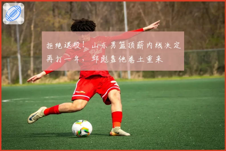 拒绝退役！山东男篮顶薪内线决定再打一年，邱彪靠他卷土重来