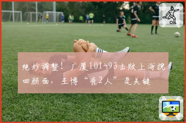 绝妙调整！广厦101-93击败上海挽回颜面，王博“弃2人”是关键