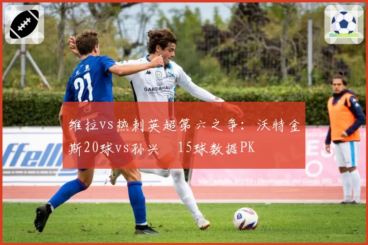 维拉vs热刺英超第六之争:沃特金斯20球vs孙兴慜15球数据PK