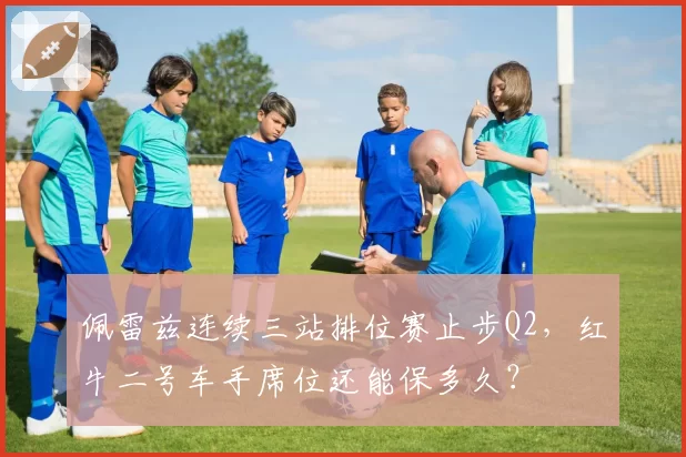佩雷兹连续三站排位赛止步Q2，红牛二号车手席位还能保多久？