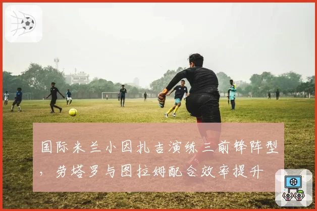 国际米兰小因扎吉演练三前锋阵型,劳塔罗与图拉姆配合效率提升