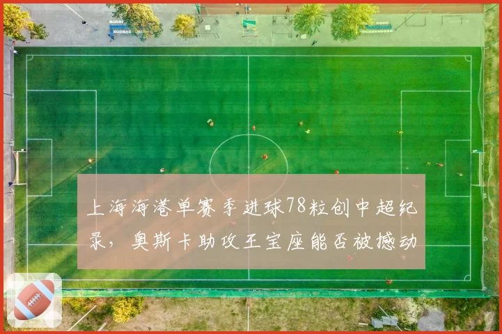 上海海港单赛季进球78粒创中超纪录,奥斯卡助攻王宝座能否被撼动?
