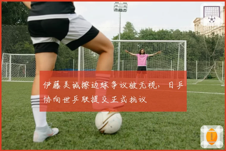 伊藤美诚擦边球争议被无视,日乒协向世乒联提交正式抗议