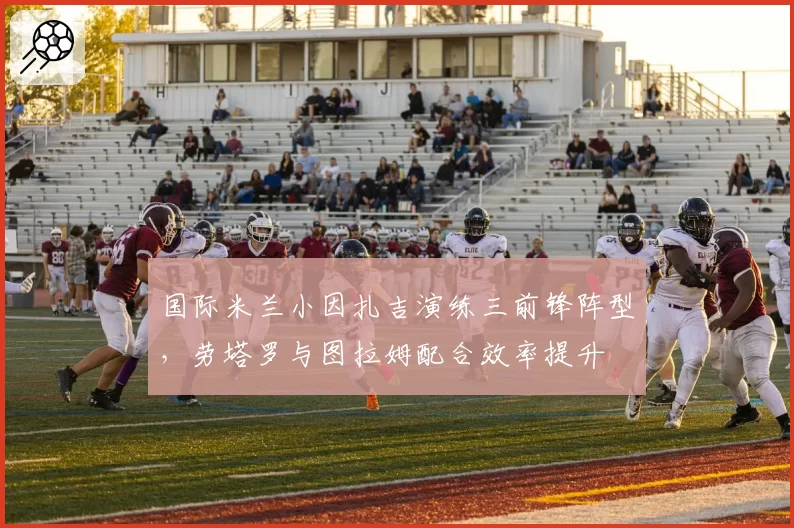 国际米兰小因扎吉演练三前锋阵型,劳塔罗与图拉姆配合效率提升